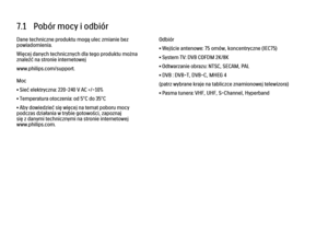 Page 2507.1   Pobór mocy i odbiór
Dane techniczne produktu mogą ulec zmianie bez
powiadomienia.
Więcej danych technicznych dla tego produktu można
znaleźć na stronie internetowej
www.philips.com/support.
Moc
• Sieć elektryczna: 220–240 V AC +/-10%
• Temperatura otoczenia: od 5°C do 35°C
• Aby dowiedzieć się więcej na temat poboru mocy
podczas działania w trybie gotowości, zapoznaj
się z danymi technicznymi na stronie internetowej
www.philips.com.
Odbiór
• Wejście antenowe: 75 omów, koncentryczne (IEC75)
• System...