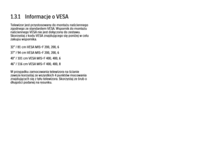 Page 261.3.1   Informacje o VESA
Telewizor jest przystosowany do montażu naściennego
zgodnego ze standardem VESA. Wspornik do montażu
naściennego VESA nie jest dołączony do zestawu.
Skorzystaj z kodu VESA znajdującego się poniżej w celu
zakupu wspornika.
32” / 81 cm VESA MIS-F 200, 200, 6
37” / 94 cm VESA MIS-F 200, 200, 6
40” / 101 cm VESA MIS-F 400, 400, 6
46” / 116 cm VESA MIS-F 400, 400, 8
W przypadku zamocowania telewizora na ścianie
zawsze korzystaj ze wszystkich 4 punktów mocowania
znajdujących się z...