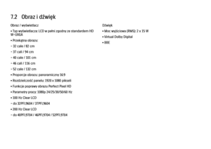 Page 2517.2   Obraz i dźwięk
Obraz / wyświetlacz
• Typ wyświetlacza: LCD w pełni zgodny ze standardem HD
W-UXGA
• Przekątna obrazu:
- 32 cale / 82 cm
- 37 cali / 94 cm
- 40 cale / 101 cm
- 46 cali / 116 cm
- 52 cale / 132 cm
• Proporcje obrazu: panoramiczny 16:9
• Rozdzielczość panelu: 1920 x 1080 pikseli
• Funkcje poprawy obrazu Perfect Pixel HD
• Parametry pracy: 1080p 24/25/30/50/60 Hz
• 100 Hz Clear LCD
- do 32PFL9604 / 37PFL9604
• 200 Hz Clear LCD
- do 40PFL9704 / 46PFL9704 / 52PFL9704
Dźwięk
• Moc...