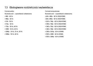 Page 2527.3   Obsługiwane rozdzielczości wyświetlacza
Formaty wideo
Rozdzielczość – częstotliwość odświeżania
• 480i – 60 Hz
• 480p – 60 Hz
• 576i – 50 Hz
• 576p – 50 Hz
• 720p – 50 Hz, 60 Hz
• 1080i – 50 Hz, 60 Hz
• 1080p – 24 Hz, 25 Hz, 30 Hz
• 1080p – 50 Hz, 60 Hz
Formaty komputerowe
Rozdzielczość – częstotliwość odświeżania
• 640 x 480p – 60 Hz (VGA/HDMI)
• 600 x 800p – 60 Hz (VGA/HDMI)
• 1024 x 768p – 60 Hz (VGA/HDMI)
• 1280 x 768p – 60 Hz (VGA/HDMI)
• 1360 x 765p – 60 Hz (VGA/HDMI)
• 1360 x 768p – 60 Hz...