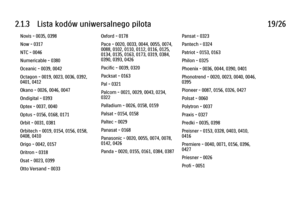 Page 662.1.3      Lista  kodów  uniwersalnego  pilota
19/26
Novis - 0035, 0398
Now - 0317
NTC - 0046
Numericable - 0380
Oceanic - 0039, 0042
Octagon - 0019, 0023, 0036, 0392,
0401, 0412
Okano - 0026, 0046, 0047
Ondigital - 0393
Optex - 0037, 0040
Optus - 0156, 0168, 0171
Orbit - 0031, 0381
Orbitech - 0019, 0154, 0156, 0158,
0408, 0410
Origo - 0042, 0157
Oritron - 0318
Osat - 0023, 0399
Otto Versand - 0033 Oxford - 0178
Pace - 0020, 0033, 0044, 0055, 0074,
0088, 0102, 0110, 0112, 0116, 0125,
0134, 0135, 0163,...