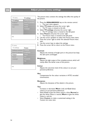 Page 14The picture menu contains the settings that affect the quality of
the picture.
1. Press the MENU/BROWSEkey on the remote control.
>The main menu appears.
2.Select TV menuand press the cursor right.
>The TV menu is moved to the left.
3.Select TV settingsand press the cursor right.
>The TV settings menu is moved to the left panel.
4.Select Pictureand press the cursor right.
>The Picture menu is moved to the left panel.
5.Use the cursor up/down to select the Picture menu items.
6.Press the cursor right to...