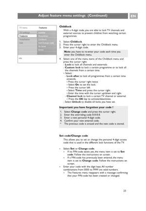 Page 23Childlock
With a 4-digit code, you are able to lock TV channels and
external sources to prevent children from watching certain
programmes.
1. Select Childlock.
2. Press the cursor right to enter the Childlock menu.
3. Enter your 4-digit code.
4. Select one of the menu items of the Childlock menu and
press the cursor right:
-Lockto lock all channels and externals:
-Custom lockto lock a certain programme or to lock all
the channels from a certain time.
< Select:
-Lock afterto lock all programmes from a...