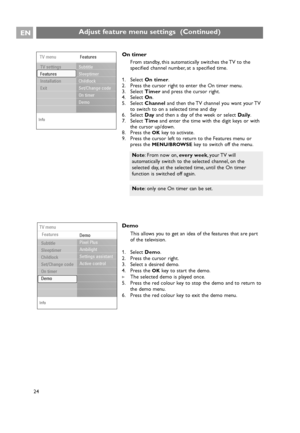 Page 24On timer
From standby, this automatically switches the TV to the
specified channel number, at a specified time.
1. Select On timer.
2. Press the cursor right to enter the On timer menu.
3. Select Timerand press the cursor right.
4. Select On.
5. Select Channeland then the TV channel you want your TV
to switch to on a selected time and day
6. Select Dayand then a day of the week or select Daily.
7. Select Timeand enter the time with the digit keys or with
the cursor up/down.
8. Press the 
OKkey to...