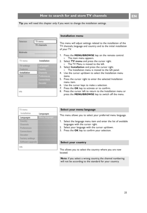 Page 25EN
25 25
How to search for and store TV channels
This menu allows you to select your preferred menu language.
1. Select the language menu item and enter the list of available
languages with the cursor right.
2. Select your language with the cursor up/down.
3. Press the 
OKkey to confirm your selection.
Select your menu language
This menu will adjust settings related to the installation of the
TV channels, language and country and to the initial installation
of your TV.
1. Press the 
MENU/BROWSEkey on the...