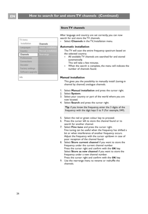 Page 26EN
26 26
How to search for and store TV channels  (Continued)
Info
TV menu
Installation
Channels
Autom. installation
Manual installation
Rearrange
Languages
Country
Channels
Preferences
Connections
Decoder
Factory settings
Software upgrade
After language and country are set correctly, you can now
search for and store the TV channels.
All available TV channels are searched for and stored
automatically.
This will take a few minutes.
>When the search is complete, the menu will indicate the
number of...