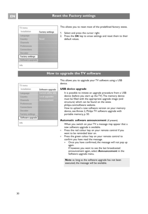 Page 30EN
30
Reset the Factory settings
This allows you to upgrade your TV software using a USB
device.
USB device upgrade
It is possible to initiate an upgrade procedure from a USB
device (before you start up the TV). The memory device
must be filled with the appropriate upgrade image (and
structure) which can be found on the www.
philips.com/software website.
How to upload a new software version on your memory
device, see Annex 2, Philips TV software upgrade with
portable memory, p. 50.
Automatic software...