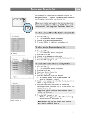 Page 31Create your favourite list
This allows you to create up to four favourite channels lists
with your preferred TV channels. For example, each member of
your family can create his/her own favourite list.
1. Press the 
FAVkey.
>The last selected channel list appears.
2. Use the cursor keys to select a channel.
3. Press the 
OKkey to display the selected channel.
1. Press the 
FAVkey.
>The last selected channel list appears.
2. Press the cursor left.
3. Use the cursor up/down to select a list.
4. Press the...