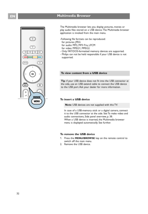 Page 32The Multimedia browser lets you display pictures, movies or
play audio files stored on a USB device. The Multimedia browser
application is invoked from the main menu.
-Following file formats can be reproduced:
for pictures: JPEG
for audio: MP3, MP3 Pro, LPCM
for video: MPEG1, MPEG2
- Only FAT/DOS-formatted memory devices are supported.
- Philips can not be held responsible if your USB device is not
supported.
To insert a USB device
In case of a USB-memory stick or a digital camera, connect
it to the USB...