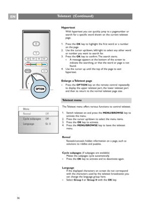 Page 36Hypertext
With hypertext you can quickly jump to a pagenumber or
search for a specific word shown on the current teletext
page.
1. Press the 
OKkey to highlight the first word or a number
on the page.
2. Use the cursor up/down, left/right to select any other word
or number you want to search for.
3. Press the 
OKkey to confirm. The search starts.
>A message appears at the bottom of the screen to
indicate the searching, or that the word or page is not
found.
4. Use the cursor up until the top of the page...