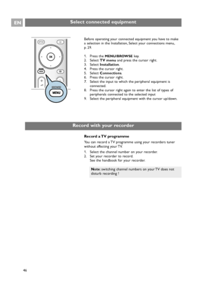 Page 46EN
46 46
Select connected equipment
Before operating your connected equipment you have to make
a selection in the Installation, Select your connections menu,
p. 29.
1. Press the 
MENU/BROWSEkey.
2. Select TV menuand press the cursor right.
3. Select Installation.
4. Press the cursor right.
5. Select Connections.
6. Press the cursor right.
7. Select the input to which the peripheral equipment is
connected.
8. Press the cursor right again to enter the list of types of
peripherals connected to the selected...