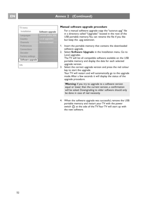 Page 52Manual software upgrade procedure
For a manual software upgrade copy the “autorun.upg” file
in a directory called “Upgrades” located in the root of the
USB portable memory. You can rename the file if you like
but keep the .upg extension.
1. Insert the portable memory that contains the downloaded
software upgrade.
2. Select Software Upgradein the Installation menu. Go to
Local upgrades.
The TV will list all compatible software available on the USB
portable memory and display the data for each selected...