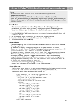 Page 53Introduction
This document explains how to make a Philips slideshow file with background audio.
Be aware that the content of this document is addressing technical or software skilled users.
To start the slideshow open the slideshow file in the Multimedia browser of your TV.
1. Press the 
MENU/BROWSEkey on the remote control after having inserted a USB device and
switched on the TV.
2. Go to where you stored the slideshow file (.alb) on your portable memory.
3. Select the slideshow file and press the...