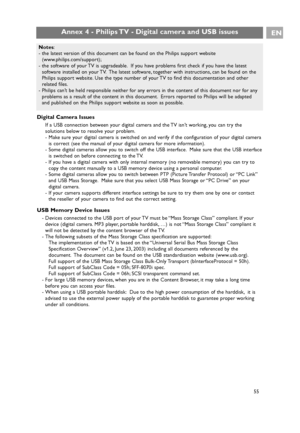 Page 55Digital Camera Issues
If a USB connection between your digital camera and the TV isn’t working, you can try the
solutions below to resolve your problem.
- Make sure your digital camera is switched on and verify if the configuration of your digital camera
is correct (see the manual of your digital camera for more information).
- Some digital cameras allow you to switch off the USB interface. Make sure that the USB interface
is switched on before connecting to the TV.
- If you have a digital camera with...