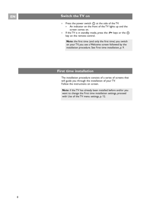 Page 8EN
8
Note: if the TV has already been installed before and/or you
want to change the First time installation settings, proceed
with Use of the TV menu settings, p. 12.
Switch the TV on
An indicator on the front of the TV lights up and the
screen comes on.

