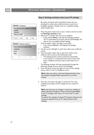 Page 10By means of several split screens/full screens you are
prompted to select your preferred picture, sound and
ambilight settings, to finally arrive at a complete setting
which satisfies you.
1. Press the green colour key on your remote control to enter
the Settings assistantmenu.
2. Select your Location with the cursor up/down.
>If you choose Shopit will skip the Settings assistant.
The TV parameters for Picture, Sound and Ambilight will
then be set to predefined fixed settings.
Press the green colour key...