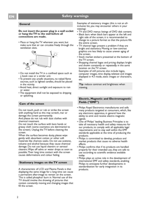 Page 2
2
ENSafety warnings
Do not insert the power plug in a wall socket
or hang the TV to the wall before all
connections are made.
• Place or hang the TV wherever you want, butmake sure that air can circulate freely through the
ventilation slots.
• Do not install the TV in a confined space such as a book case or a similar unit.
• To prevent any unsafe situations, no naked flame
sources, such as lighted candles, should be placed
in the vicinity.
• Avoid heat, direct sunlight and exposure to rain or water.
•...