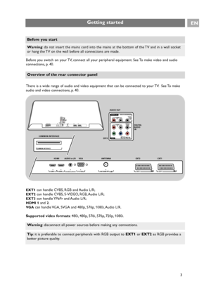 Page 3Before you switch on your TV, connect all your peripheral equipment. See To make video and audio
connections, p. 40.
There is a wide range of audio and video equipment that can be connected to your TV. See To make
audio and video connections, p. 40.
EXT1can handle CVBS, RGB and Audio L/R;
EXT2can handle CVBS, S-VIDEO, RGB, Audio L/R;
EXT3can handle YPbPr and Audio L/R;
HDMI 1and 2.
VG Acan handle VGA, SVGA and 480p, 576p, 1080i, Audio L/R.
Supported video formats: 480i, 480p, 576i, 576p, 720p, 1080i....