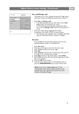 Page 21EN
21
Set code/Change code
This allows you to set or change the personal 4-digit access
code that is used in the different lock functions of the TV.
If no PIN-code exists yet, the menu item is set to Set
code. Follow the instructions on screen.
>If a PIN-code has previously been entered, the menu
item is set to Change code. Follow the instructions on
screen.
The Features menu reappears with a message confirming
that your PIN-code has been created or changed.
On timer
From standby, this automatically...