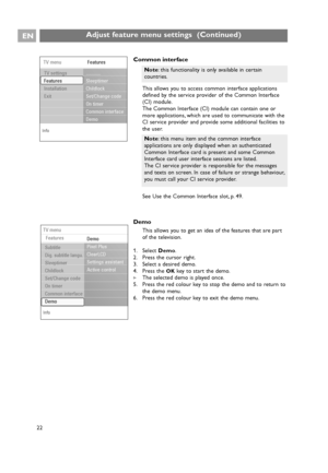 Page 22EN
22
Common interface
This allows you to access common interface applications
defined by the service provider of the Common Interface
(CI) module.
The Common Interface (CI) module can contain one or
more applications, which are used to communicate with the
CI service provider and provide some additional facilities to
the user.
See Use the Common Interface slot, p. 49.
Demo
This allows you to get an idea of the features that are part
of the television.
1. Select Demo.
2. Press the cursor right.
3. Select...