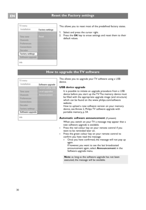 Page 30EN
30 30
This allows you to upgrade your TV software using a USB
device.
USB device upgrade
It is possible to initiate an upgrade procedure from a USB
device before you start up the TV. The memory device must
be filled with the appropriate upgrade image (and structure)
which can be found on the www. philips.com/software
website.
How to upload a new software version on your memory
device, see Annex 2, Philips TV software upgrade with
portable memory, p. 54.
Automatic software announcement (if present)...