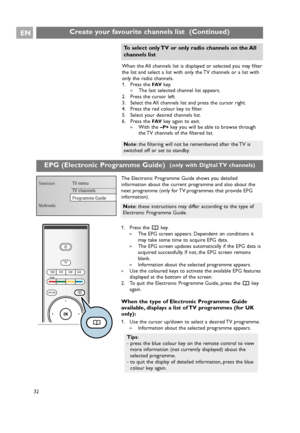 Page 32EN
32When the All channels list is displayed or selected you may filter
the list and select a list with only the TV channels or a list with
only the radio channels.
1. Press the 
FAVkey.
>The last selected channel list appears.
2. Press the cursor left.
3. Select the All channels list and press the cursor right.
4. Press the red colour key to filter.
5. Select your desired channels list.
6. Press the 
FAVkey again to exit.
>With the –P+key you will be able to browse through
the TV channels of the...