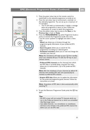 Page 33EPG (Electronic Programme Guide) (Continued)EN
33 2. Press the green colour key on the remote control to
watch/listen to the selected programme currently on air.
3. Press the red colour key to mark/unmark a reminder on
the selected programme. You can set up to a maximum of
10 reminders.
>The TV will wake up automatically or display a message
when the programme is about to start. Follow the
instructions on screen to watch the programme.
4. Press the yellow colour key to jump to the 
Nextor the
Previous...