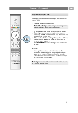 Page 39EN
39 Some digital channels offer dedicated digital text services (for
instance BBCi).
1. Press bto switch Digital text on.
2. To use the digital text, follow the instructions on screen.
3. Depending on the service, you may be asked to use the
cursor keys, the 
OKkey, the coloured keys, the teletext key
and sometimes the digit keys.
4. When you have finished watching teletext, select a different
channel with the 
-P+ keys or follow the instructions on
screen to return to picture.
5. Press ‡
CANCELto...