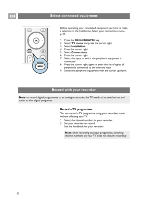 Page 50EN
50
Select connected equipment
Before operating your connected equipment you have to make
a selection in the Installation, Select your connections menu,
p. 29.
1. Press the 
MENU/BROWSEkey.
2. Select TV menuand press the cursor right.
3. Select Installation.
4. Press the cursor right.
5. Select Connections.
6. Press the cursor right.
7. Select the input to which the peripheral equipment is
connected.
8. Press the cursor right again to enter the list of types of
peripherals connected to the selected...