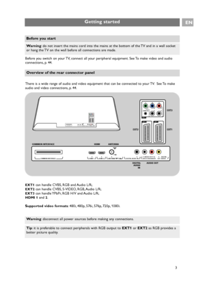 Page 3Before you switch on your TV, connect all your peripheral equipment. See To make video and audio
connections, p. 44.
There is a wide range of audio and video equipment that can be connected to your TV. See To make
audio and video connections, p. 44.
EXT1can handle CVBS, RGB and Audio L/R;
EXT2can handle CVBS, S-VIDEO, RGB, Audio L/R;
EXT3can handle YPbPr, RGB H/V and Audio L/R;
HDMI 1and 2.
Supported video formats: 480i, 480p, 576i, 576p, 720p, 1080i.
3
Getting startedEN
Warning: do not insert the mains...