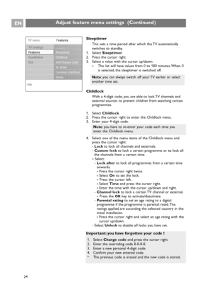 Page 24Sleeptimer
This sets a time period after which the TV automatically
switches to standby.
1. Select Sleeptimer.
2. Press the cursor right.
3. Select a value with the cursor up/down.
>The list will have values from 0 to 180 minutes. When 0
is selected, the sleeptimer is switched off.
Childlock
With a 4-digit code, you are able to lock TV channels and
external sources to prevent children from watching certain
programmes.
1. Select Childlock.
2. Press the cursor right to enter the Childlock menu.
3. Enter...