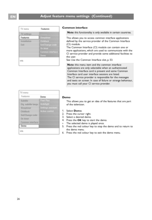 Page 26EN
26
Adjust feature menu settings  (Continued)
Common interface
This allows you to access common interface applications
defined by the service provider of the Common Interface
(CI) module.
The Common Interface (CI) module can contain one or
more applications, which are used to communicate with the
CI service provider and provide some additional facilities to
the user.
See Use the Common Interface slot, p. 53.
Demo
This allows you to get an idea of the features that are part
of the television.
1. Select...