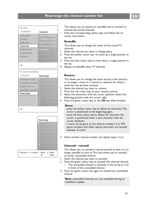 Page 31This allows you to rename, to reshuffle and to uninstall or
reinstall the stored channels.
The uninstalled channel is indicated in the list by an icon
in front of the uninstalled channel.
3. Press the green colour key again to reinstall the uninstalled
channel.
Rearrange the channel number listEN
31
Notes:
- press the yellow colour key to delete all characters. The
cursor is positioned at the beginning again;
- press the blue colour key to delete the character the
cursor is positioned. Enter a new...