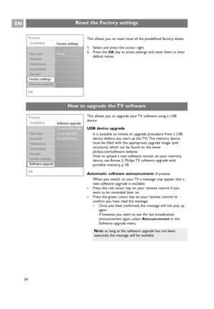 Page 34Reset the Factory settingsEN
34This allows you to upgrade your TV software using a USB
device.
USB device upgrade
It is possible to initiate an upgrade procedure from a USB
device (before you start up the TV). The memory device
must be filled with the appropriate upgrade image (and
structure) which can be found on the www.
philips.com/software website.
How to upload a new software version on your memory
device, see Annex 2, Philips TV software upgrade with
portable memory, p. 58.
Automatic software...