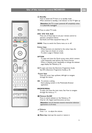 Page 5BStandby
Press to switch the TV from or to standby mode.
When switched to standby, a red indicator on the TV lights up.
TVPress to select TV mode.
DVD  STB  VCR  AUX
Press one of these keys to set your remote control to
operate a peripheral device.
See Audio and Video equipment keys, p. 55.
DEMOPress to switch the Demo menu on or off.
Colour keys
- When functions are attached to the colour keys, the
colour keys are shown on screen.
- To select a page in Teletext mode.
OPTION
- To open and close the Quick...