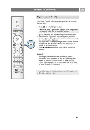 Page 43Some digital channels offer dedicated digital text services (for
example BBCi).
1. Press bto switch Digital text on.
2. To use the digital text, follow the instructions on screen.
3. Depending on the service, you may be asked to use the
cursor keys, the 
OKkey, the coloured keys, the teletext key
and sometimes the digit keys.
4. When you have finished watching teletext, select a different
channel with the 
-P+ keys or follow the instructions on
screen to return to picture.
5. Press ‡
CANCELto cancel...