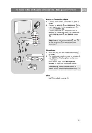 Page 45Camera, Camcorder, Game
1. Connect your camera, camcorder or game as
shown.
2. Connect to 
VIDEO2and AUDIO L3for
mono equipment. For stereo equipment also
connect 
AUDIO R3.
S-VHS quality with an S-VHS camcorder is
obtained by connecting the S-VHS cables with
the 
S-VIDEOinput 1and AUDIOinputs
3.
Headphone
1. Insert the plug into the headphone socket L
as shown.
2. The headphone impedance must be between 8
and 4000 Ohm. The headphone socket has a
3.5 mm jack.
In the Sound menu select Headphone
volumeto...