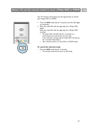 Page 57Your TV remote control gives you the opportunity to control
your Philips DVD or DVD/R.
1. Press the 
DV Dmode key for 4 seconds until the LED lights
up constantly
2. Enter the code 500 with the digit keys for a Philips DVD
player.
Enter the code 542 with the digit keys for a Philips DVD
recorder.
>All mode LEDs will blink fast for 3 seconds as a
confirmation you entered the correct code.
If you entered a wrong code all mode LEDs will stay on
for 2 seconds. Redo Step 2.
>Your remote control is in the DVD...