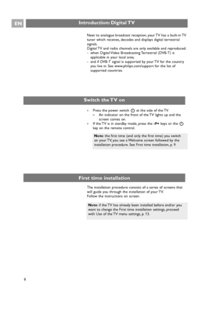 Page 8Introduction: Digital TVEN
8
Note: if the TV has already been installed before and/or you
want to change the First time installation settings, proceed
with Use of the TV menu settings, p. 13. Next to analogue broadcast reception, your TV has a built-in TV
tuner which receives, decodes and displays digital terrestrial
signals.
Digital TV and radio channels are only available and reproduced:
- when Digital Video Broadcasting Terrestrial (DVB-T) is
applicable in your local area;
- and if DVB-T signal is...