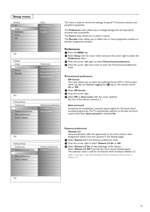 Page 1111
This menu is used to control the settings of special TV functions, features and
peripheral equipment.
The 
Preferencesmenu allows you to change settings that will typically be
accessed only occasionally.
The 
Sourcemenu allows you to select a source.
The 
Decodermenu allows you to define one or more programme numbers as
decoder programme numbers.
Preferences
&Press the MENUkey.
éSelect Setupwith the cursor down and press the cursor right to select thePreferencesmenu.
“Press the cursor right again to...