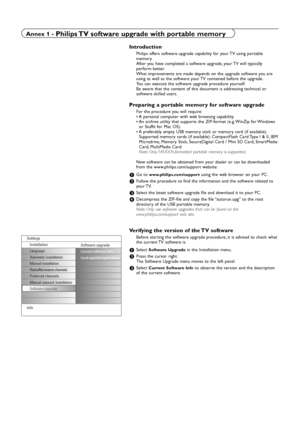 Page 38Introduction
Philips offers software upgrade capability for your TV using portable
memory.
After you have completed a software upgrade, your TV will typically
perform better.
What improvements are made depends on the upgrade software you are
using as well as the software your TV contained before the upgrade.
You can execute the software upgrade procedure yourself.
Be aware that the content of this document is addressing technical or
software skilled users.
Preparing a portable memory for software...