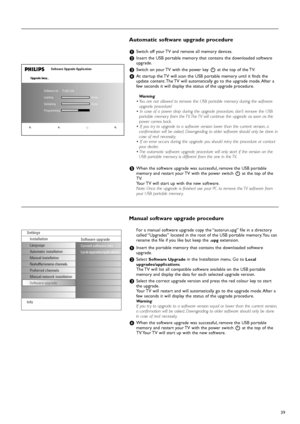 Page 3939
Manual software upgrade procedure
For a manual software upgrade copy the “autorun.upg” file in a directory
called “Upgrades” located in the root of the USB portable memory. You can
rename the file if you like but keep the .
upgextension.
&Insert the portable memory that contains the downloaded software
upgrade.
éSelect Software Upgradein the Installation menu. Go to Local
upgrades/applications.
The TV will list all compatible software available on the USB portable
memory and display the data for each...