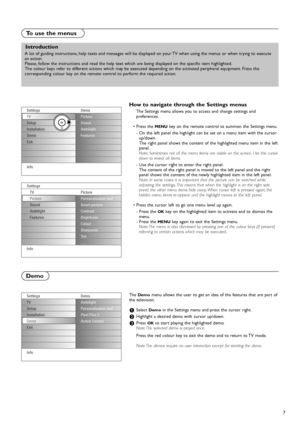 Page 77
The Demomenu allows the user to get an idea of the features that are part of
the television.
&Select Demoin the Settings menu and press the cursor right.
éHighlight a desired demo with cursor up/down.
“Press OKto start playing the highlighted demo.
Note: The selected demo is played once.
Press the red colour key to exit the demo and to return to TV mode.
Note: The demos require no user interaction except for starting the demo.
Demo
How to navigate through the Settings menus
The Settings menu allows you...