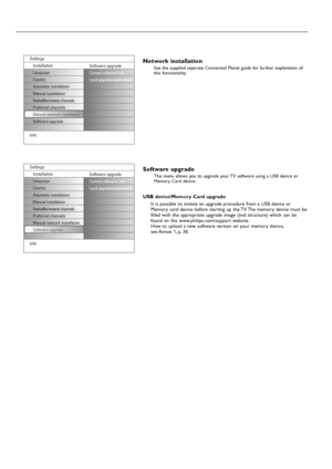 Page 1010
Network installation
See the supplied separate Connected Planet guide for further explanation of
this functionality.
Software upgrade
This menu allows you to upgrade your TV software using a USB device or
Memory Card device.
USB device/Memory Card upgrade
It is possible to initiate an upgrade procedure from a USB device or
Memory card device before starting up the TV. The memory device must be
filled with the appropriate upgrade image (and structure) which can be
found on the www.philips.com/support...