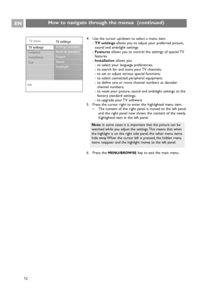 Page 12EN
12 12
12
How to navigate through the menus  (continued)
4. Use the cursor up/down to select a menu item.
-TV settingsallows you to adjust your preferred picture,
sound and ambilight settings
-Featuresallows you to control the settings of special TV
features
-Installationallows you
- to select your language preferences;
- to search for and store your TV channels;
- to set or adjust various special functions;
- to select connected peripheral equipment;
- to define one or more channel numbers as decoder...