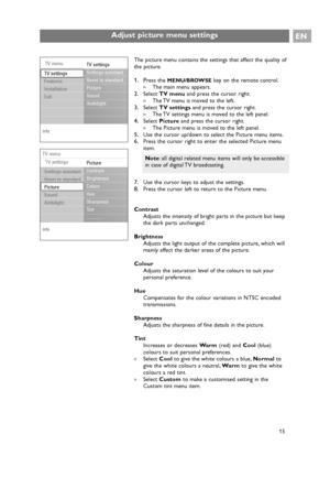 Page 15EN
15 The picture menu contains the settings that affect the quality of
the picture.
1. Press the MENU/BROWSEkey on the remote control.
>The main menu appears.
2.Select TV menuand press the cursor right.
>The TV menu is moved to the left.
3.Select TV settingsand press the cursor right.
>The TV settings menu is moved to the left panel.
4.Select Pictureand press the cursor right.
>The Picture menu is moved to the left panel.
5.Use the cursor up/down to select the Picture menu items.
6.Press the cursor...