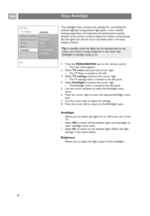 Page 20EN
20
Enjoy Ambilight
The ambilight menu contains the settings for controlling the
ambient lighting. Using ambient light gives a more relaxed
viewing experience and improves perceived picture quality.
Analysis of the picture content adapts the colours continuously.
But the lights can also be set to any fixed colour and many
shades of white.
1. Press the 
MENU/BROWSEkey on the remote control.
>The main menu appears.
2. Select TV menuand press the cursor right.
>The TV Menu is moved to the left.
3. Select...