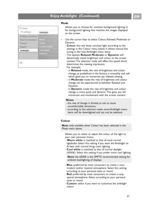 Page 21EN
21
Enjoy Ambilight  (Continued)
Colour
Allows you to select or adjust the colour of the light to
your own personal choice.
-Warm whiteis matched to that of most normal
lightbulbs. Select this setting if you want the Ambilight to
fit best with normal living room lighting.
-Cool whiteis matched to that of normal daylight
(6500K). Select this setting if you prefer more cool lighting.
-Blue: preferred by most consumers to create a cool,
modern and/or mystical atmosphere. Select this setting
according to...