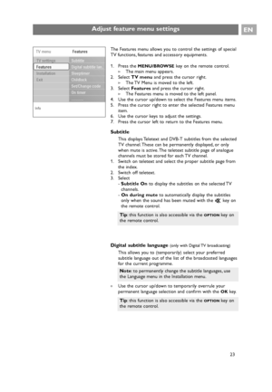 Page 23EN
23 23
23
23 The Features menu allows you to control the settings of special
TV functions, features and accessory equipments.
1. Press the 
MENU/BROWSEkey on the remote control.
>The main menu appears.
2. Select TV menuand press the cursor right.
>The TV Menu is moved to the left.
3. Select Featuresand press the cursor right.
>The Features menu is moved to the left panel.
4. Use the cursor up/down to select the Features menu items.
5. Press the cursor right to enter the selected Features menu
item.
6....