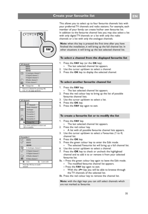 Page 35Create your favourite listEN
35
This allows you to select up to four favourite channels lists with
your preferred TV channels and radio stations. For example, each
member of your family can create his/her own favourite list.
In addition to the favourite channel lists you may also select a list
with only digital TV channels or a list with only the radio
channels or a list with only the analogue channels.
1. Press the 
FAVke y (or the OKkey).
> The last selected channel list appears.
2. Use the cursor...